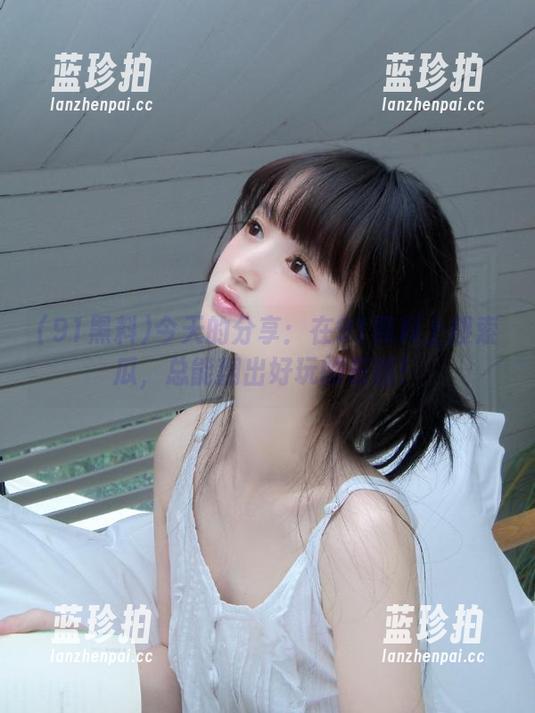 91黑料 今天的分享:在91黑料上搜索瓜,总能翻出好玩的东西!